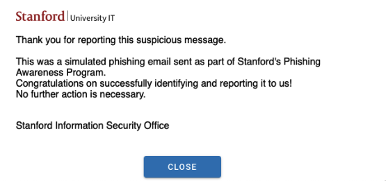 Message from Stanford University IT after reporting a phish that was simulated: This was a simulated phishing email sent as part of Stanford’s Phishing Awareness Program. Congratulations on successfully identifying and reporting it to us! No further action is necessary.